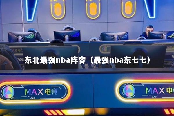 东北最强nba阵容（最强nba东七七）