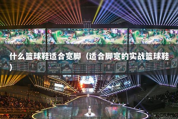 什么篮球鞋适合宽脚（适合脚宽的实战篮球鞋）