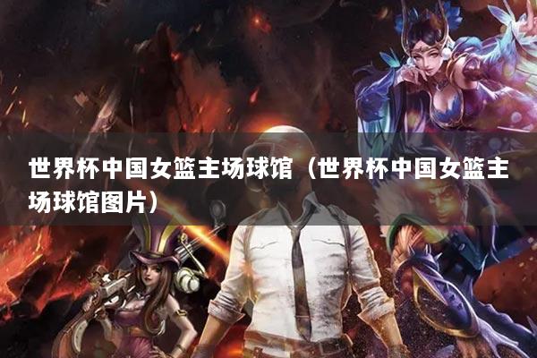 世界杯中国女篮主场球馆（世界杯中国女篮主场球馆图片）