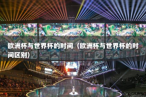欧洲杯与世界杯的时间（欧洲杯与世界杯的时间区别）
