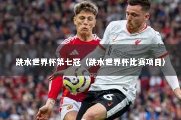 跳水世界杯第七冠（跳水世界杯比赛项目）